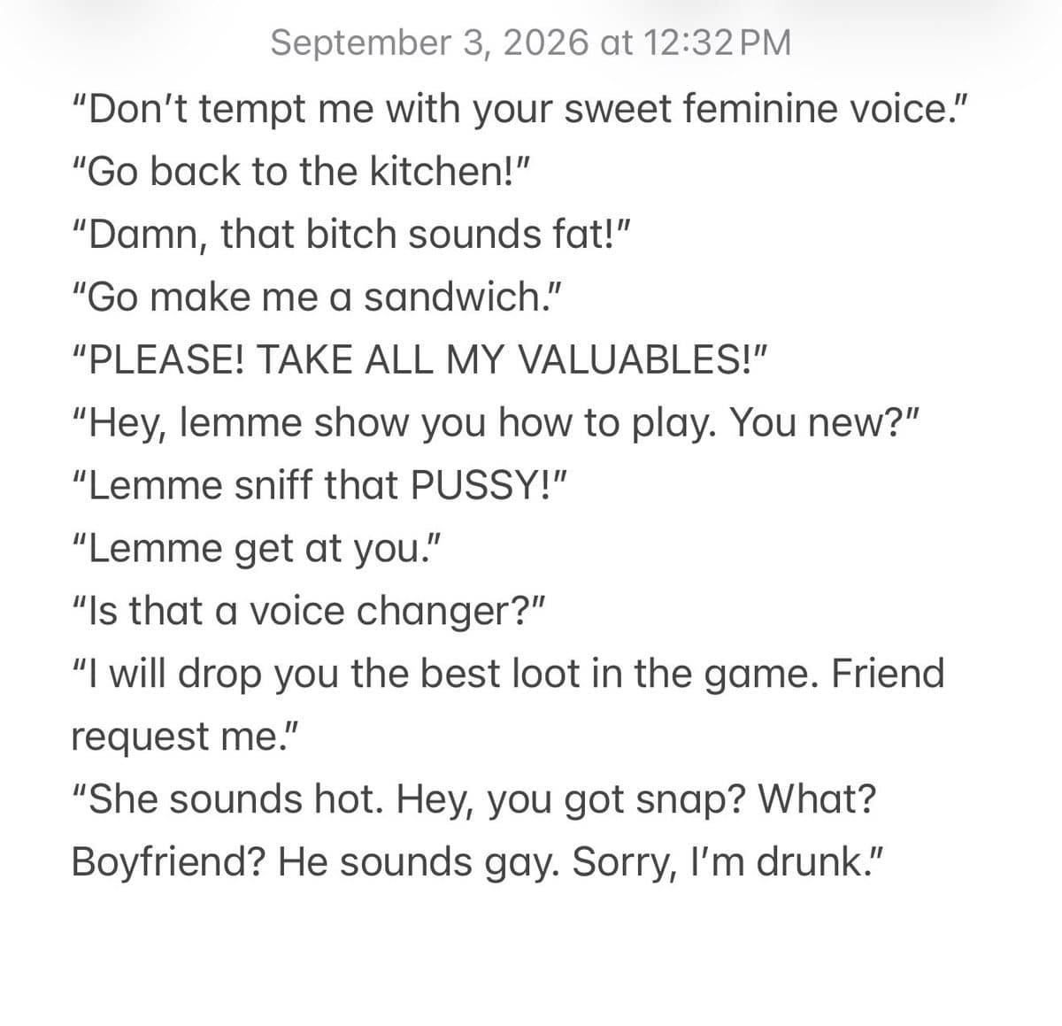 ‪“Don’t tempt me with your sweet feminine voice.”‬
‪“Go back to the kitchen!”‬
‪“Damn, that bitch sounds fat!”‬
‪“Go make me a sandwich.”‬
‪“PLEASE! TAKE ALL MY VALUABLES!”‬
‪“Hey, lemme show you how to play. You new?”‬
“Lemme sniff that PUSSY!”
“Lemme get at you.”
“Is that a voice changer?”
“I will drop you the best loot in the game. Friend request me.”
“She sounds hot. Hey, you got snap? What? Boyfriend? He sounds gay. Sorry, I’m drunk.”