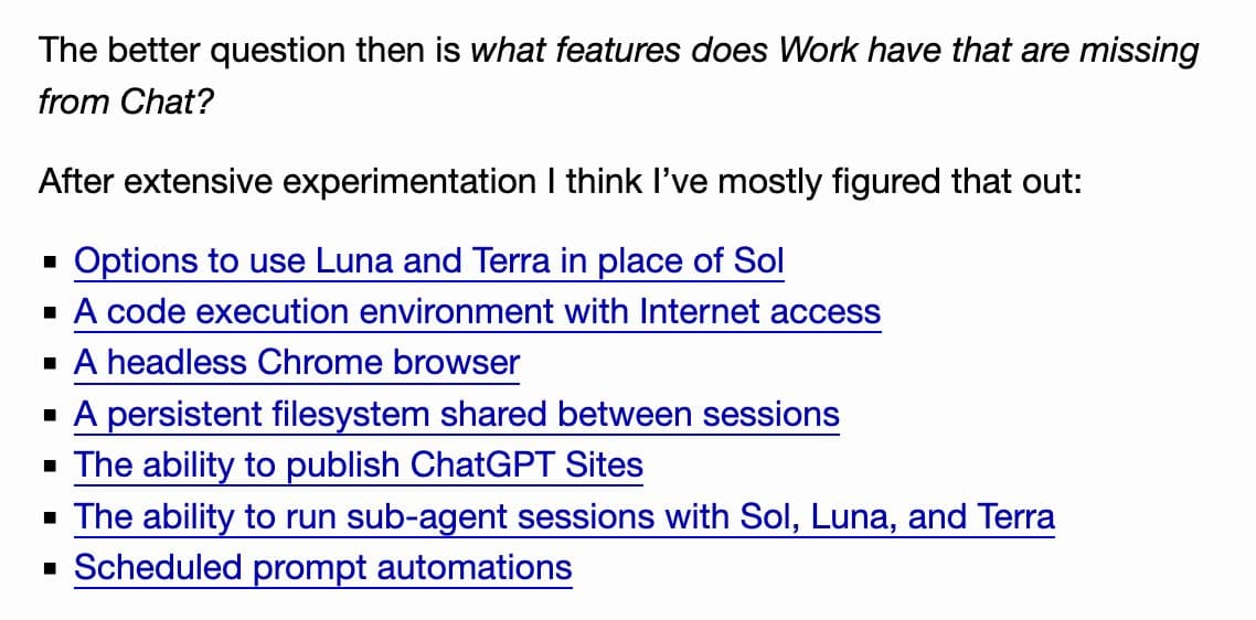 The better question then is what features does Work have that are missing from Chat?
After extensive experimentation I think I’ve mostly figured that out:
Options to use Luna and Terra in place of Sol
A code execution environment with Internet access
A headless Chrome browser
A persistent filesystem shared between sessions
The ability to publish ChatGPT Sites
The ability to run sub-agent sessions with Sol, Luna, and Terra
Scheduled prompt automations